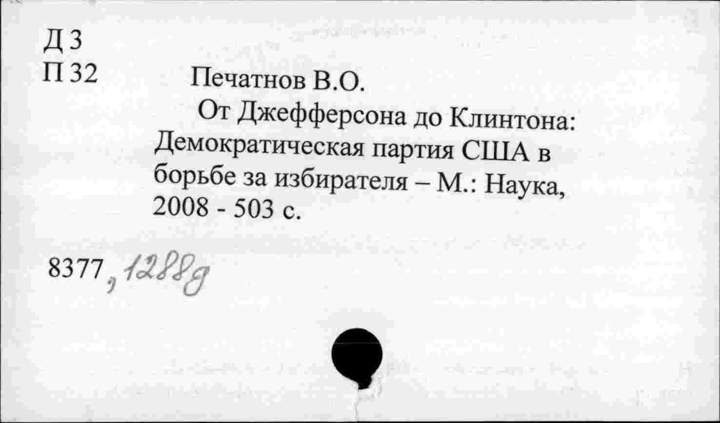 ﻿дз
п 32	Печатнов В. О.
От Джефферсона до Клинтона: Демократическая партия США в борьбе за избирателя - М.: Наука 2008 - 503 с.
8377.